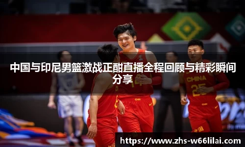 中国与印尼男篮激战正酣直播全程回顾与精彩瞬间分享