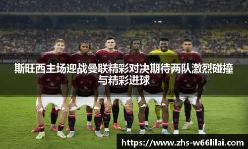 斯旺西主场迎战曼联精彩对决期待两队激烈碰撞与精彩进球