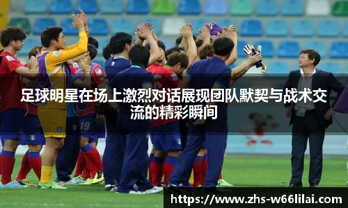 足球明星在场上激烈对话展现团队默契与战术交流的精彩瞬间