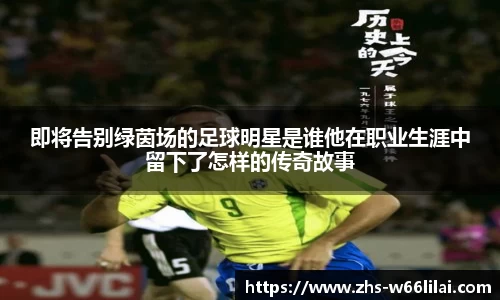 即将告别绿茵场的足球明星是谁他在职业生涯中留下了怎样的传奇故事
